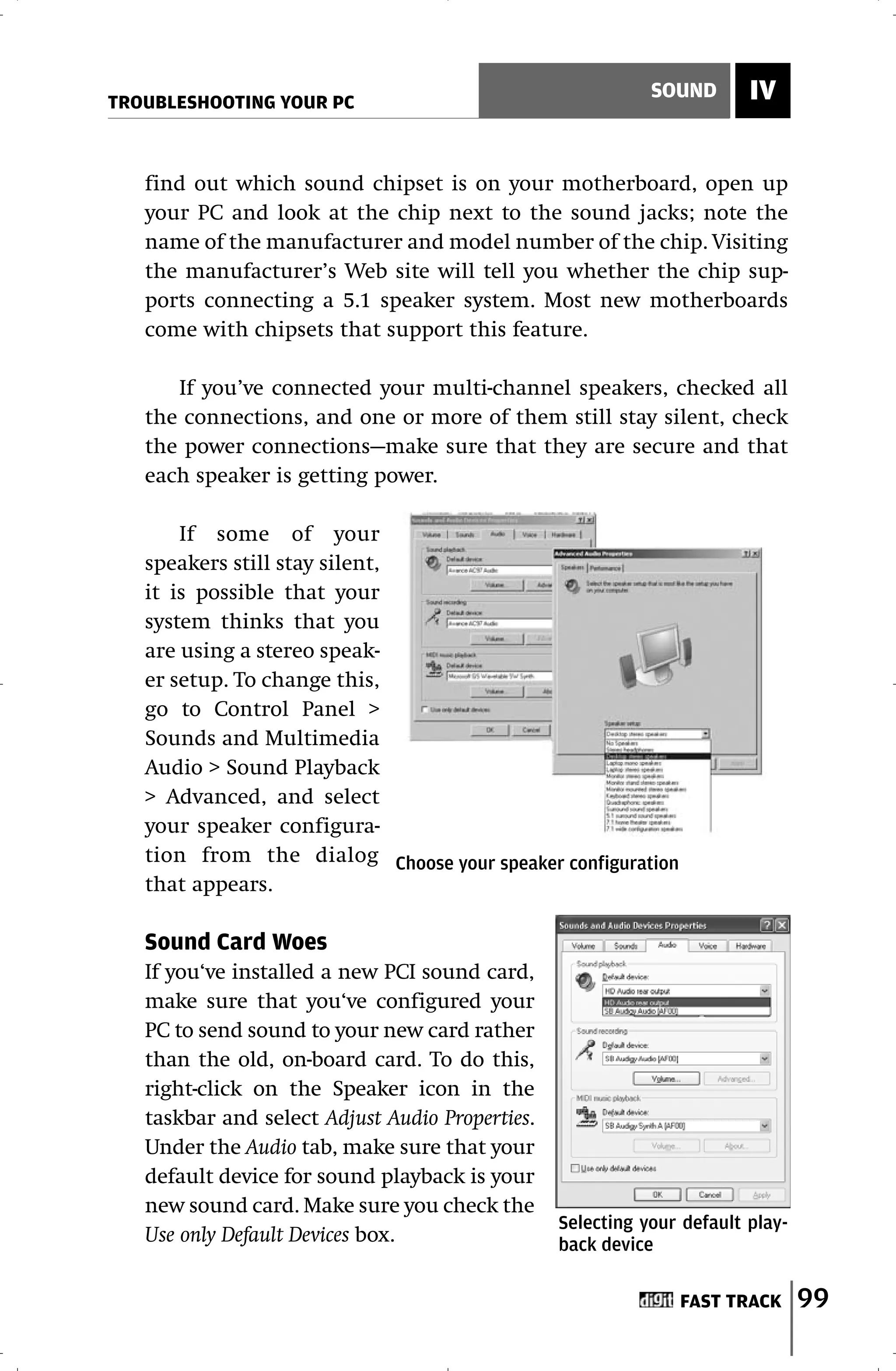 TROUBLESHOOTING YOUR PC
                                                            SOUND       IV


   find out which sound chipset is on your motherboard, open up
   your PC and look at the chip next to the sound jacks; note the
   name of the manufacturer and model number of the chip. Visiting
   the manufacturer’s Web site will tell you whether the chip sup-
   ports connecting a 5.1 speaker system. Most new motherboards
   come with chipsets that support this feature.

      If you’ve connected your multi-channel speakers, checked all
   the connections, and one or more of them still stay silent, check
   the power connections—make sure that they are secure and that
   each speaker is getting power.

       If some of your
   speakers still stay silent,
   it is possible that your
   system thinks that you
   are using a stereo speak-
   er setup. To change this,
   go to Control Panel >
   Sounds and Multimedia
   Audio > Sound Playback
   > Advanced, and select
   your speaker configura-
   tion from the dialog Choose your speaker configuration
   that appears.

   Sound Card Woes
   If you‘ve installed a new PCI sound card,
   make sure that you‘ve configured your
   PC to send sound to your new card rather
   than the old, on-board card. To do this,
   right-click on the Speaker icon in the
   taskbar and select Adjust Audio Properties.
   Under the Audio tab, make sure that your
   default device for sound playback is your
   new sound card. Make sure you check the
                                                 Selecting your default play-
   Use only Default Devices box.                 back device

                                                               FAST TRACK       99
 