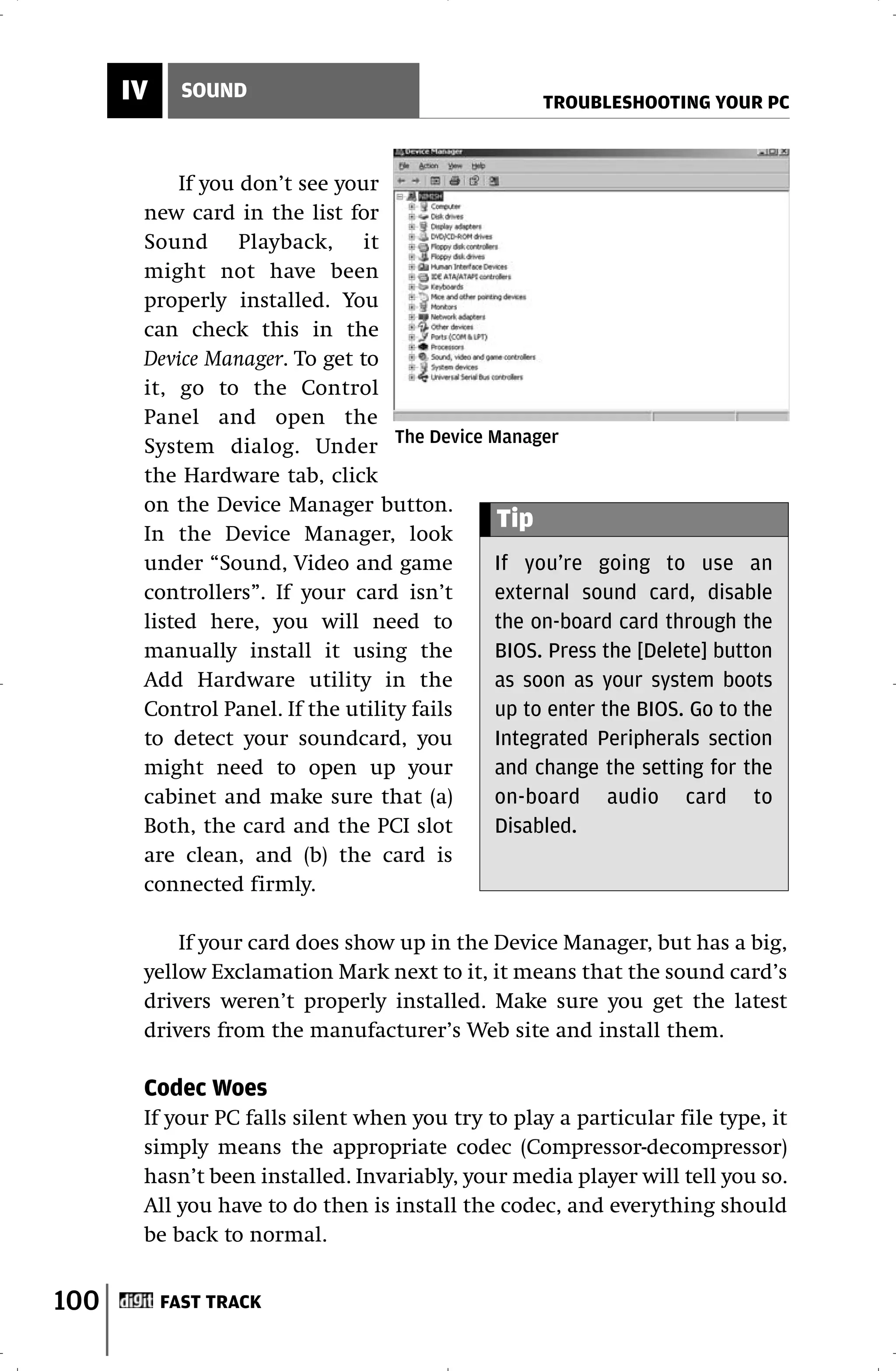 IV     SOUND
                                                   TROUBLESHOOTING YOUR PC



           If you don’t see your
       new card in the list for
       Sound Playback, it
       might not have been
       properly installed. You
       can check this in the
       Device Manager. To get to
       it, go to the Control
       Panel and open the
       System dialog. Under The Device Manager
       the Hardware tab, click
       on the Device Manager button.
                                           Tip
       In the Device Manager, look
       under “Sound, Video and game        If you’re going to use an
       controllers”. If your card isn’t    external sound card, disable
       listed here, you will need to       the on-board card through the
       manually install it using the       BIOS. Press the [Delete] button
       Add Hardware utility in the         as soon as your system boots
       Control Panel. If the utility fails up to enter the BIOS. Go to the
       to detect your soundcard, you       Integrated Peripherals section
       might need to open up your          and change the setting for the
       cabinet and make sure that (a)      on-board audio card to
       Both, the card and the PCI slot     Disabled.
       are clean, and (b) the card is
       connected firmly.

           If your card does show up in the Device Manager, but has a big,
       yellow Exclamation Mark next to it, it means that the sound card’s
       drivers weren’t properly installed. Make sure you get the latest
       drivers from the manufacturer’s Web site and install them.

       Codec Woes
       If your PC falls silent when you try to play a particular file type, it
       simply means the appropriate codec (Compressor-decompressor)
       hasn’t been installed. Invariably, your media player will tell you so.
       All you have to do then is install the codec, and everything should
       be back to normal.


100        FAST TRACK
 