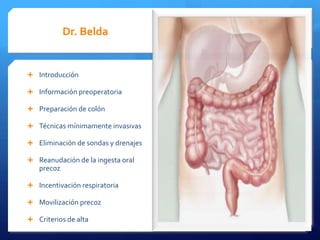 Dr. Belda Dra.Aguado
Introducción Profilaxis AB y TEP
Información preoperatoria Ingesta preop de glucosa
Preparación de colón Optimización fluidoterapia
Técnicas mínimamente invasivas Uso Anestesicos con minimo efecto
residual
Eliminación de sondas y drenajes Prevención de la nausea
Reanudación de la ingesta oral Oxigenoterapia perioperatoria
precoz
Normotermia
Incentivación respiratoria
Analgesia perioperatoria
Movilización precoz
Analgesia epidural y multimodal
Criterios de alta
Esquema de la vía clínica