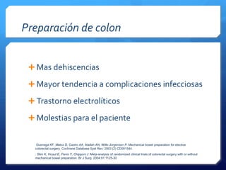 Preparación de colon
Mas dehiscencias
Mayor tendencia a complicaciones infecciosas
Trastorno electrolíticos
Molestias para el paciente
Guenaga KF, Matos D, Castro AA, Atallah AN, Wille-Jorgensen P. Mechanical bowel preparation for elective
colorectal surgery. Cochrane Database Syst Rev; 2003 (2) CD001544.
. Slim K, Vicaut E, Panis Y, Chipponi J. Meta-analysis of randomized clinical trials of colorectal surgery with or without
mechanical bowel preparation. Br J Surg. 2004;91:1125-30