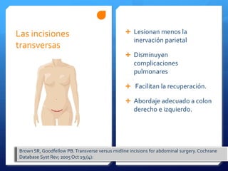 Las incisiones Lesionan menos la
inervación parietal
transversas
Disminuyen
complicaciones
pulmonares
Facilitan la recuperación.
Abordaje adecuado a colon
derecho e izquierdo.
Brown SR, Goodfellow PB. Transverse versus midline incisions for abdominal surgery. Cochrane
Database Syst Rev; 2005 Oct 19;(4):