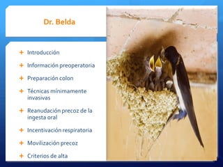 Dr. Belda Dra.Aguado
Introducción Profilaxis AB y TEP
Información preoperatoria Ingesta preop de glucosa
Optimización fluidoterapia
Preparación colon
Uso Anestesicos con minimo efecto
Técnicas mínimamente residual
invasivas
Prevención de la nausea
Reanudación precoz de la Oxigenoterapia perioperatoria
ingesta oral
Normotermia
Incentivación respiratoria
Analgesia perioperatoria
Movilización precoz Analgesia epidural y multimodal
Criterios de alta Esquema de la vía clínica