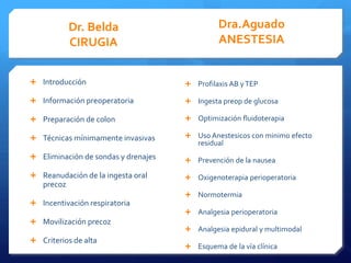 Dr. Belda Dra.Aguado
CIRUGIA ANESTESIA
Introducción Profilaxis AB y TEP
Información preoperatoria Ingesta preop de glucosa
Preparación de colon Optimización fluidoterapia
Técnicas mínimamente invasivas Uso Anestesicos con minimo efecto
residual
Eliminación de sondas y drenajes Prevención de la nausea
Reanudación de la ingesta oral Oxigenoterapia perioperatoria
precoz
Normotermia
Incentivación respiratoria
Analgesia perioperatoria
Movilización precoz
Analgesia epidural y multimodal
Criterios de alta
Esquema de la vía clínica