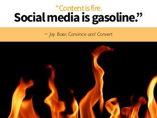 “Content is fire. 
Social media is gasoline.” 
~ Jay Baer, Convince and Convert 
 