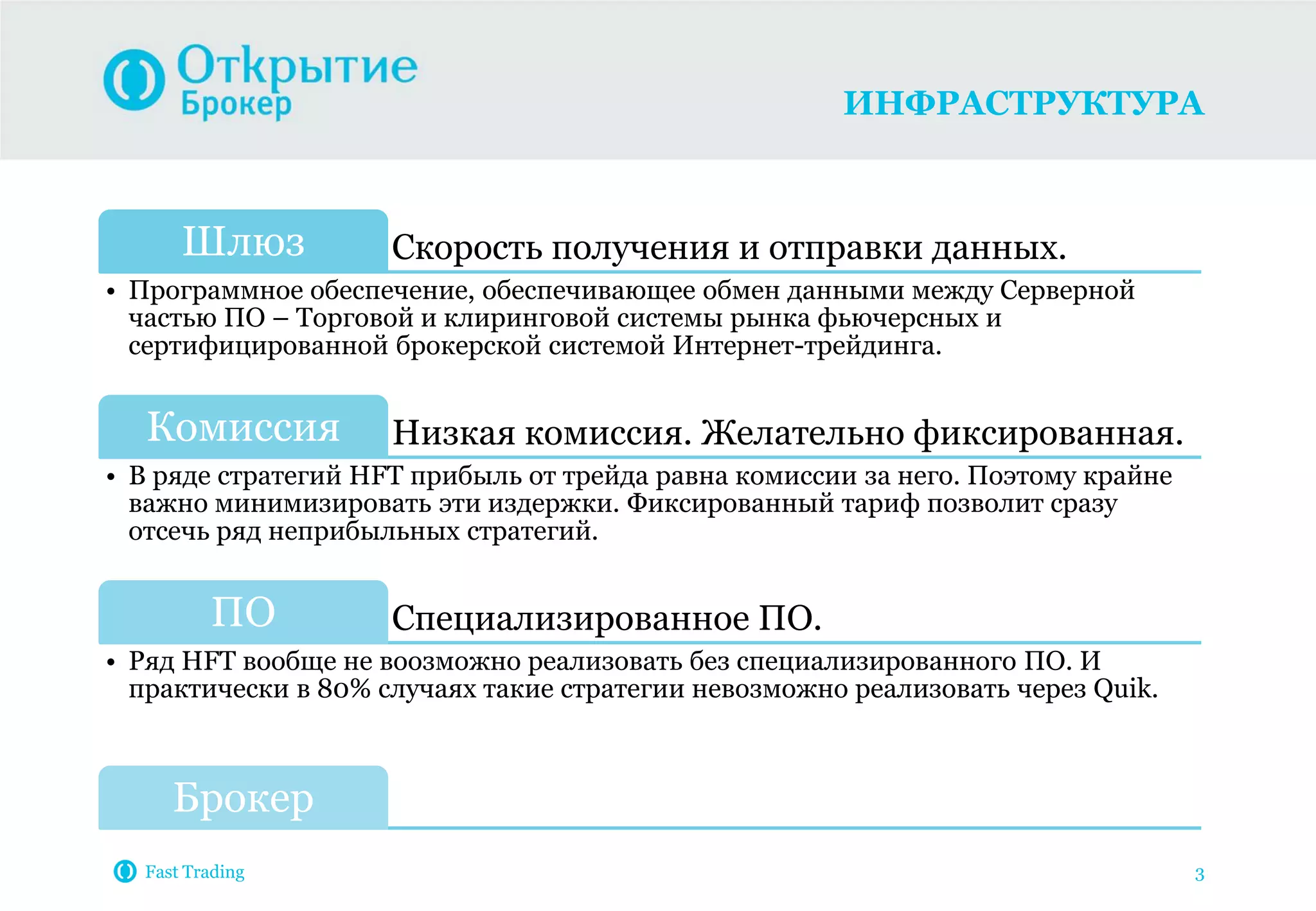 ИНФРАСТРУКТУРА
Fast Trading 3
Скорость получения и отправки данных.Шлюз
• Программное обеспечение, обеспечивающее обмен данными между Серверной
частью ПО – Торговой и клиринговой системы рынка фьючерсных и
сертифицированной брокерской системой Интернет-трейдинга.
Низкая комиссия. Желательно фиксированная.Комиссия
• В ряде стратегий HFT прибыль от трейда равна комиссии за него. Поэтому крайне
важно минимизировать эти издержки. Фиксированный тариф позволит сразу
отсечь ряд неприбыльных стратегий.
Специализированное ПО.ПО
• Ряд HFT вообще не воозможно реализовать без специализированного ПО. И
практически в 80% случаях такие стратегии невозможно реализовать через Quik.
Брокер
 