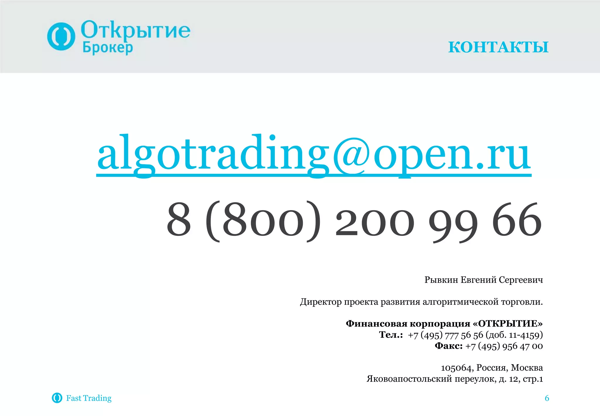 КОНТАКТЫ
Fast Trading 6
algotrading@open.ru
8 (800) 200 99 66
Рывкин Евгений Сергеевич
Директор проекта развития алгоритмической торговли.
Финансовая корпорация «ОТКРЫТИЕ»
Тел.: +7 (495) 777 56 56 (доб. 11-4159)
Факс: +7 (495) 956 47 00
105064, Россия, Москва
Яковоапостольский переулок, д. 12, стр.1
 