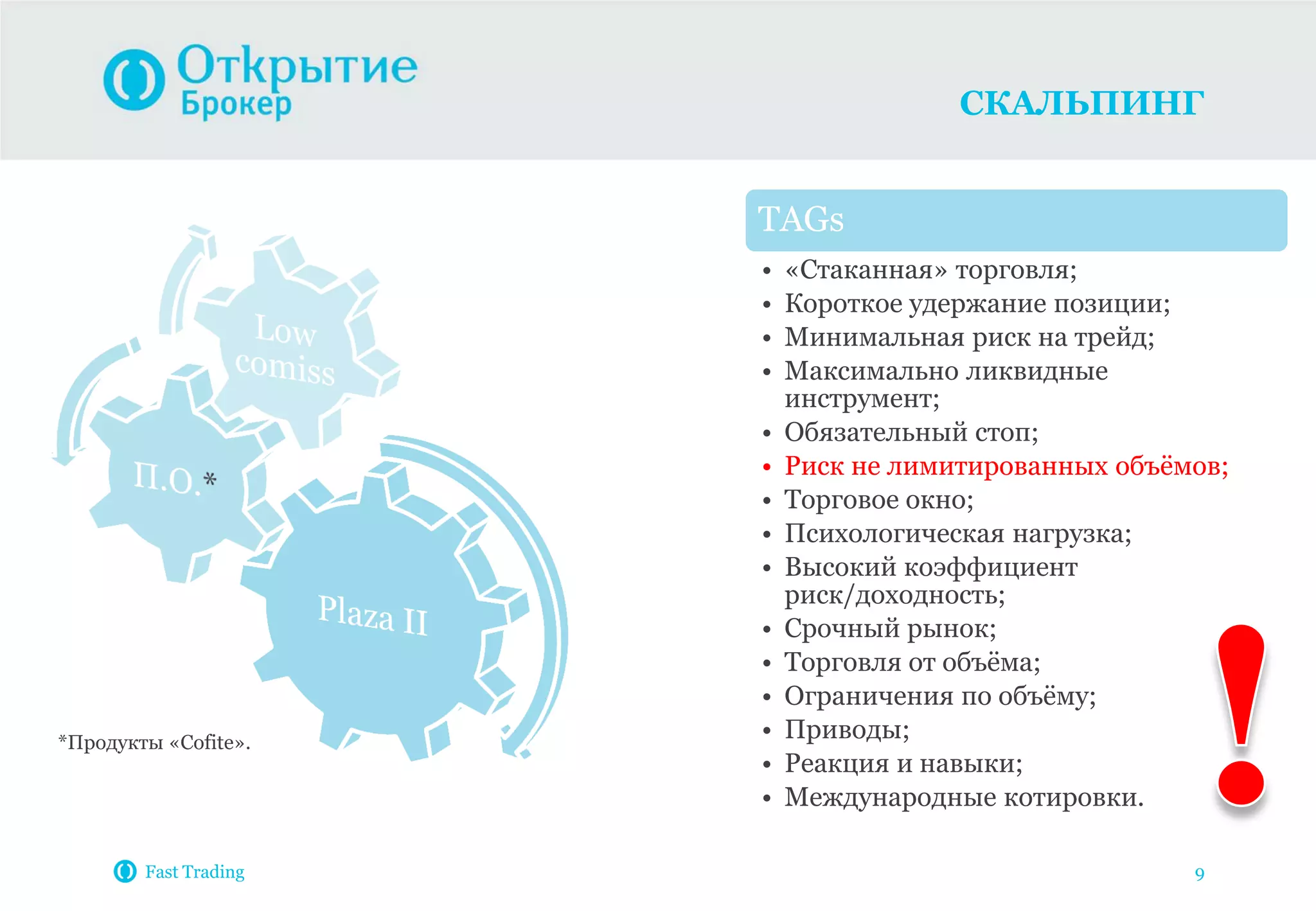 СКАЛЬПИНГ
Fast Trading 9
TAGs
• «Стаканная» торговля;
• Короткое удержание позиции;
• Минимальная риск на трейд;
• Максимально ликвидные
инструмент;
• Обязательный стоп;
• Риск не лимитированных объѐмов;
• Торговое окно;
• Психологическая нагрузка;
• Высокий коэффициент
риск/доходность;
• Срочный рынок;
• Торговля от объѐма;
• Ограничения по объѐму;
• Приводы;
• Реакция и навыки;
• Международные котировки.
*Продукты «Cofite».
 