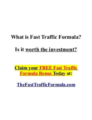 What is Fast Traffic Formula?
Is it worth the investment?
Claim your FREE Fast Traffic
Formula Bonus Today at:
TheFastTrafficFormula.com
 