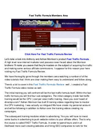 Fast Traffic Formula Members Area
Click Here For Fast Traffic Formula Review
Let’s take a look into Anthony and Adrian Morrison’s product Fast Traffic Formula .
A high level new internet marketer and possess never heard about the Morrison
brothers I’ll make you aware that they're masters on the subject of acquiring the traffic
and making some serious affiliate commissions. I suppose for this reason your here
visiting my Fast Traffic Formula Review.
We have thoroughly gone through the members area watching a number of of the
video tutorials that i think are clear making them easy to understand and follow along.
There's a lot to cover in this Fast Traffic Formula Review well , i created a Fast
Traffic Formula video review as well.
The initial training you will confront will be the fast traffic formula itself. Within the fast
traffic formula you will find four sub-categories. The initial category inside fast traffic
training would be the CPV ( cost per view) traffic training. Have you ever heard of
directcpv.com? Adrian Morrison has built 9 training videos regarding how to master
the CPV marketing. I was actually so intrigued We have create my personal account
and will be following in addition to Adrian over the training videos creating my
campaigns.
The subsequent training modules relate to advertising. Yes you will have to invest
some bucks in advertising to push website visitors to your affiliate offers. That is why
the course is called FAST Traffic Formula. In order to spend hours and in all
likelihood more cash creating websites and hiring SEO companies to rank for the
 