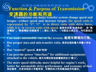 Function & Purpose of Transmission
Function & Purpose of Transmission
变速器的功能和用途
变速器的功能和用途
Transmission can make transfer system change speed and
torque—reduce speed and increase torque, the speed ratio is
represented by “i”. “i” is in direct ratio with drive force,
while it is in reverse ratio with speed. 能使传动系“变速变扭” ，即 “降
速增扭” 。“降速增扭”的程度用 i （速比）表示。 i 与驱动力成正比，与车速成反
比。
• Can make automobile run on the reverse. 能使车辆倒向行驶。
• Has proper max.and min.transfer ratio. 具有合适的最大和最小传动
比。
• Has “neutral” speed. 具有“空档”
• Can provide power “interface” for additional equipments
attached to the vehicle. 能为车辆的附加装置提供动力“接口”。
• The more speed shifts,the more helpful for engine’s work,
better for automobile drive performance and economy of fuel.
档位愈多，对发动机的工作愈有利，车辆的动力性和燃油经济性愈好。
 