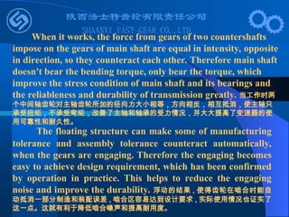The floating structure can make some of manufacturing
tolerance and assembly tolerance counteract automatically,
when the gears are engaging. Therefore the engaging becomes
easy to achieve design requirement, which has been confirmed
by operation in practice. This helps to reduce the engaging
noise and improve the durability. 浮动的结果 , 使得齿轮在啮合时能自
动抵消一部分制造和装配误差 , 啮合区容易达到设计要求 , 实际使用情况也证实了
这一点。这就有利于降低啮合噪声和提高耐用度。
When it works, the force from gears of two countershafts
impose on the gears of main shaft are equal in intensity, opposite
in direction, so they counteract each other. Therefore main shaft
doesn't bear the bending torque, only bear the torque, which
improve the stress condition of main shaft and its bearings and
the reliableness and durability of transmission greatly. 当工作时两
个中间轴齿轮对主轴齿轮所加的径向力大小相等，方向相反，相互抵消，使主轴只
承受扭矩，不承受弯矩，改善了主轴和轴承的受力情况，并大大提高了变速器的使
用可靠性和耐久性。
 