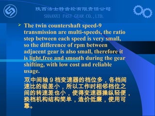  The twin countershaft speed-9
transmission are multi-speeds, the ratio
step between each speed is very small,
so the difference of rpm between
adjacent gear is also small, therefore it
is light,free and smooth during the gear
shifting, with low cost and reliable
usage.
双中间轴 9 档变速器的档位多，各档间
速比的级差小，所以工作时相邻档位之
间的转速差也小，使得变速器操纵轻便，
换档机构结构简单，造价低廉，使用可
靠。
 
