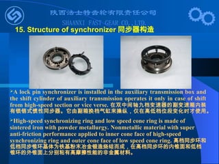 15. Structure of synchronizer 同步器构造
A lock pin synchronizer is installed in the auxiliary transmission box and
the shift cylinder of auxiliary transmission operates it only in case of shift
from high-speed section or vice verse. 在双中间轴九档变速器的副变速箱内装
有锁销式惯性同步器。它由副箱换档气缸来操纵，仅在高低档位段变化时才使用。
High-speed synchronizing ring and low speed cone ring is made of
sintered iron with powder metallurgy. Nonmetallic material with super
anti-friction performance applied to inner cone face of high-speed
synchronizing ring and outer cone face of low speed cone ring. 高档同步环和
低档同步锥环基体为铁基粉末冶金锻造烧结而成，在高档同步环的内锥面和低档
锥环的外锥面上分别粘有高摩擦性能的非金属材料。
 
