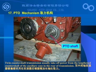 PTO shaft
17. PTO Mechanism 取力机构
Twin countershaft transmission usually take off power from the lengthened
countershaft of the auxiliary case in the rear of transmission. 双中间轴变速
器普遍都采用在变速器后端副箱加长轴处取力。
 