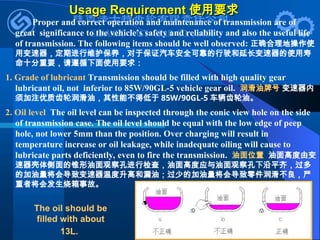 Usage Requirement
Usage Requirement 使用要求
使用要求
Proper and correct operation and maintenance of transmission are of
great significance to the vehicle’s safety and reliability and also the useful life
of transmission. The following items should be well observed: 正确合理地操作使
用变速器，定期进行维护保养，对于保证汽车安全可靠的行驶和延长变速器的使用寿
命十分重要，请遵循下面使用要求：
1. Grade of lubricant Transmission should be filled with high quality gear
lubricant oil, not inferior to 85W/90GL-5 vehicle gear oil. 润滑油牌号 变速器内
须加注优质齿轮润滑油，其性能不得低于 85W/90GL-5 车辆齿轮油。
2. Oil level The oil level can be inspected through the conic view hole on the side
of transmission case. The oil level should be equal with the low edge of peep
hole, not lower 5mm than the position. Over charging will result in
temperature increase or oil leakage, while inadequate oiling will cause to
lubricate parts deficiently, even to fire the transmission. 油面位置 油面高度由变
速器壳体侧面的锥形油面观察孔进行检查，油面高度应与油面观察孔下沿平齐，过多
的加油量将会导致变速器温度升高和漏油；过少的加油量将会导致零件润滑不良，严
重者将会发生烧箱事故。
The oil should be
filled with about
13L.
 
