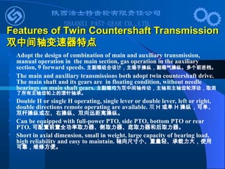  Adopt the design of combination of main and auxiliary transmission,
manual operation in the main section, gas operation in the auxiliary
section, 9 forward speeds. 主副箱组合设计，主箱手操纵，副箱气操纵。多个前进档。
 The main and auxiliary transmissions both adopt twin countershaft drive.
The main shaft and its gears are in floating condition, without needle
bearings on main shaft gears. 主副箱均为双中间轴传动，主轴和主轴齿轮浮动，取消
了所有主轴齿轮上的滚针轴承。
 Double H or single H operating, single lever or double lever, left or right,
double directions remote operating are available. 双 H 或单 H 操纵，可单、
双杆操纵或左、右操纵、双向远距离操纵。
 Can be equipped with full-power PTO, side PTO, bottom PTO or rear
PTO. 可配置前置全功率取力器、侧取力器、底取力器和后取力器。
 Short in axial dimension, small in weight, large capacity of bearing load,
high reliability and easy to maintain. 轴向尺寸小、重量轻、承载力大，使用
可靠，维修方便。
Features of Twin Countershaft Transmission
Features of Twin Countershaft Transmission
双中间轴变速器特点
双中间轴变速器特点
 
