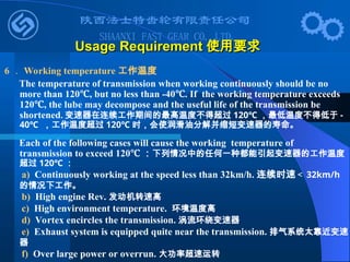 Usage Requirement
Usage Requirement 使用要求
使用要求
6 ． Working temperature 工作温度
The temperature of transmission when working continuously should be no
more than 120 , but no less than -40 . If the working temperature exceeds
℃ ℃
120 , the lube may decompose and the useful life of the transmission be
℃
shortened. 变速器在连续工作期间的最高温度不得超过 120℃ ，最低温度不得低于 -
40℃ ，工作温度超过 120℃ 时，会使润滑油分解并缩短变速器的寿命。
Each of the following cases will cause the working temperature of
transmission to exceed 120℃ ：下列情况中的任何一种都能引起变速器的工作温度
超过 120℃ ：
a) Continuously working at the speed less than 32km/h. 连续时速＜ 32km/h
的情况下工作。
b) High engine Rev. 发动机转速高
c) High environment temperature. 环境温度高
d) Vortex encircles the transmission. 涡流环绕变速器
e) Exhaust system is equipped quite near the transmission. 排气系统太靠近变速
器
f) Over large power or overrun. 大功率超速运转
 