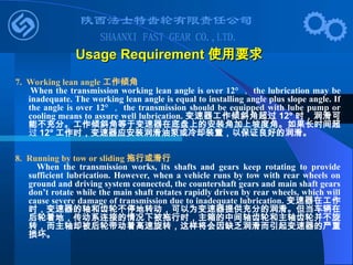 7. Working lean angle 工作倾角
When the transmission working lean angle is over 12° ， the lubrication may be
inadequate. The working lean angle is equal to installing angle plus slope angle. If
the angle is over 12° ， the transmission should be equipped with lube pump or
cooling means to assure well lubrication. 变速器工作倾斜角超过 12° 时，润滑可
能不充分。工作倾斜角等于变速器在底盘上的安装角加上坡度角。如果长时间超
过 12° 工作时，变速器应安装润滑油泵或冷却装置，以保证良好的润滑。
8. Running by tow or sliding 拖行或滑行
When the transmission works, its shafts and gears keep rotating to provide
sufficient lubrication. However, when a vehicle runs by tow with rear wheels on
ground and driving system connected, the countershaft gears and main shaft gears
don’t rotate while the main shaft rotates rapidly driven by rear wheels, which will
cause severe damage of transmission due to inadequate lubrication. 变速器在工作
时，变速器的轴和齿轮不停地转动，可以为变速器提供充分的润滑。但当车辆在
后轮着地，传动系连接的情况下被拖行时，主箱的中间轴齿轮和主轴齿轮并不旋
转，而主轴却被后轮带动着高速旋转，这样将会因缺乏润滑而引起变速器的严重
损坏。
Usage Requirement
Usage Requirement 使用要求
使用要求
 