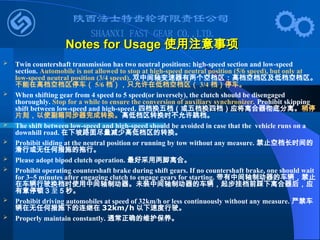  Twin countershaft transmission has two neutral positions: high-speed section and low-speed
section. Automobile is not allowed to stop at high-speed neutral position (5/6 speed), but only at
low-speed neutral position (3/4 speed). 双中间轴变速器有两个空档区：高档空档区及低档空档区。
不能在高档空档区停车（ 5/6 档），只允许在低档空档区（ 3/4 档）停车。
 When shifting gear from 4 speed to 5 speed(or inversely), the clutch should be disengaged
thoroughly. Stop for a while to ensure the conversion of auxiliary synchronizer. Prohibit skipping
shift between low-speed and high-speed. 四档换五档（或五档换四档）应将离合器彻底分离。稍停
片刻，以使副箱同步器完成转换。高低档区转换时不允许跳档。
 The shift between low-speed and high-speed should be avoided in case that the vehicle runs on a
downhill road. 在下坡路面尽量减少高低档区的转换。
 Prohibit sliding at the neutral position or running by tow without any measure. 禁止空档长时间的
滑行或无任何措施的拖行。
 Please adopt bipod clutch operation. 最好采用两脚离合。
 Prohibit operating countershaft brake during shift gears. If no countershaft brake, one should wait
for 3~5 minutes after engaging clutch to engage gears for starting. 带有中间轴制动器的车辆，禁止
在车辆行驶换档时使用中间轴制动器。未装中间轴制动器的车辆，起步挂档前踩下离合器后，应
有意停顿 3 至 5 秒。
 Prohibit driving automobiles at speed of 32km/h or less continuously without any measure. 严禁车
辆在无任何措施下的连继在 32km/h 以下速度行驶。
 Properly maintain constantly. 通常正确的维护保养。
Notes for Usage
Notes for Usage 使用注意事项
使用注意事项
 