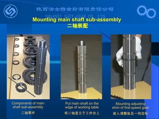 Put main shaft on the
edge of working table
将二轴直立于工作台上
Mounting adjusting
shim of first-speed gear
装入调整垫及一档齿轮
Mounting main shaft sub-assembly
二轴装配
Components of main
shaft sub-assembly
二轴零件
 