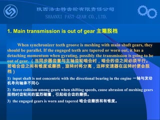 When synchronizer teeth groove is meshing with main shaft gears, they
should be parallel. If the engaged teeth are tapered or worn out, it has a
detaching momentum when gyrating, possibly the transmission is going to be
out of gear. （当同步器齿套与主轴齿轮啮合时，啮合的齿之间必须平行。
若啮合齿之间有锥度或磨损，旋转时将分离，这样变速器在运转时便会脱
档）
1) input shaft is not concentric with the directional bearing in the engine 一轴与发动
机导向轴承不同心
2) fierce collision among gears when shifting speeds, cause abrasion of meshing gears
挂档时齿轮间的猛烈碰撞，引起结合齿的磨损。
3) the engaged gears is worn and tapered 啮合齿磨损和有锥度。
1. Main transmission is out of gear 主箱脱档
 
