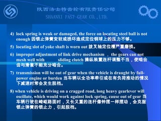 4) lock spring is weak or damaged, the force on locating steel ball is not
enough 因锁止弹簧变软或损坏造成定位钢球上的压力不够。
5) locating slot of yoke shaft is worn out 拨叉轴定位槽严重磨损。
6) improper adjustment of link drive mechanism ， the gears can not
mesh well with sliding clutch 操纵装置连杆调整不当，使啮合
齿与滑套不能充分啮合。
7) transmission will be out of gear when the vehicle is draught by full-
power engine or burden 当车辆以全功率牵引或在有负荷推动的情况
下减速时常会发生脱档。
8) when vehicle is driving on a cragged road, long heavy gearlever will
oscillate, which would work against lock spring, cause out of gear 当
车辆行驶在崎岖路面时，又长又重的连杆像钟摆一样摆动，会克服
锁止弹簧的锁止力，引起脱档。
 
