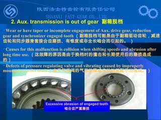 Wear or have taper or incomplete engagement of Aux. drive gear, reduction
gear and synchronizer engaged tooth （副箱脱档可能是由于副箱驱动齿轮，减速
齿轮和同步器滑套接合齿磨损、有锥度或非全长啮合而引起的。 ）
Causes for this malfunction is collision when shifting speeds and abrasion after
long time use. （这故障的原因是由于换档时的撞击和长期使用后的磨损造成
的）
Defects of pressure regulating valve and vibrating caused by improperly
mounted transfer shaft （由于气压阀的气压故障或传动轴装配不当造成。）
Excessive abrasion of engaged teeth
啮合齿严重磨损
2. Aux. transmission is out of gear 副箱脱档
 