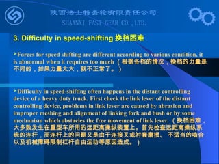 Forces for speed shifting are different according to various condition, it
is abnormal when it requires too much （根据各档的情况，换档的力量是
不同的，如果力量太大，就不正常了。）
Difficulty in speed-shifting often happens in the distant controlling
device of a heavy duty truck. First check the link lever of the distant
controlling device, problems in link lever are caused by abrasion and
improper meshing and alignment of linking fork and bush or by some
mechanism which obstacles the free movement of link lever. （换档困难，
大多数发生在重型车所用的远距离操纵装置上。首先检查远距离操纵系
统的连杆，而连杆上的问题又是由于连接叉或衬套磨损、 不适当的啮合
以及机械障碍限制杠杆自由运动等原因造成。）
3. Difficulty in speed-shifting 换档困难
 