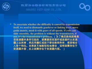  To ascertain whether the difficulty is caused by transmission
itself, we need to dismantle gearlever or linking lever, move
guide matrix, mesh it with gears of all speeds. If yoke can
slide smoothly, the problem is without the transmission, if
not, it’s the transmission‘s problem. （为了确定换档困难是
否变速器本身所引起的，就需要把变速杆或连接杆从变速
器上边拆掉，然后用撬杠或起子移动换档导块，使其啮合
入各个档位。如果拨叉轴能轻松地滑动，说明故障存在于
变速器外部，反之故障存在于变速器内部。 ）
 