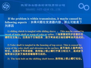 If the problem is within transmission, it maybe caused by
following aspects ：如果问题在变速器内部，那么可能是下
列原因
1) sliding clutch is tangled with sliding sleeve 。 This maybe caused by
tweak of main shaft or warp of yoke or spline. 二轴滑套或同步齿套的花
键咬在主轴上。这是由于主轴扭曲，拨叉弯曲或主轴花键弯曲所造成的。
2) Yoke shaft is tangled in the housing of top cover. This is caused by
warp of the yoke shaft and abrasion on its surface. 拨叉轴在上盖壳体内
咬住。这是由于壳体破裂、换档轴上锁止螺钉拧紧力矩过大，造成拨叉
轴弯曲以及拨叉轴表面磕碰等引起的。
3) The lock bolt on the shifting shaft looses. 换档轴上锁止螺钉松动。
 