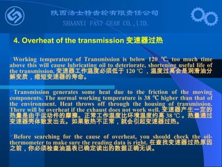 Working temperature of Transmission is below 120 ,
℃ too much time
above this will cause lubricating oil to deteriorate, shortening useful life of
the transmission. 变速器工作温度必须低于 120 ℃ ，温度过高会是润滑油分
解变质，缩短变速器的寿命。
Transmission generates some heat due to the friction of the moving
components. The normal working temperature is 38 ℃ higher than that of
the environment. Heat throws off through the housing of transmission.
There will be overheat if the exhaust does not work well. 变速器产生一定的
热量是由于运动件的摩擦。正常工作温度比环境温度约高 38 ℃ 。热量通过
变速器壳体散发出去。如果散热不正常，就会引起变速器过热。
Before searching for the cause of overheat, you should check the oil-
thermometer to make sure the reading data is right. 在查找变速器过热原因
之前，你必须检查油温表已确定读出的数据正确无误。
4. Overheat of the transmission 变速器过热
 
