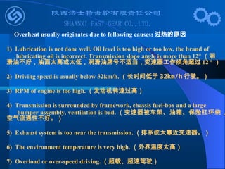 Overheat usually originates due to following causes: 过热的原因
1) Lubrication is not done well. Oil level is too high or too low, the brand of
lubricating oil is incorrect. Transmission slope angle is more than 12° （润
滑油不好，油面太高或太低，润滑油牌号不适当，变速器工作倾角超过 12 ° ）
2) Driving speed is usually below 32km/h. （长时间低于 32km/h 行驶。）
3) RPM of engine is too high. （发动机转速过高）
4) Transmission is surrounded by framework, chassis fuel-box and a large
bumper assembly, ventilation is bad. （变速器被车架、油箱、保险杠环绕，
空气流通性不好。）
5) Exhaust system is too near the transmission. （排系统太靠近变速器。）
6) The environment temperature is very high. （外界温度太高）
7) Overload or over-speed driving. （超载、超速驾驶）
 