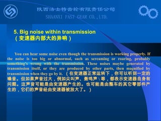 You can hear some noise even though the transmission is working properly. If
the noise is too big or abnormal, such as screaming or roaring, probably
something’s wrong with the transmission. These noises maybe generated by
transmission itself, or they are produced by other parts, then magnified by
transmission when they go by it. （在变速器正常运转下，你可以听到一定的
噪音。但如果声音过大，例如尖叫声、轰鸣声  等，都表示变速器自身有
问题。这声音可能是由变速器产生的。也可能是由整车的其它零部件产
生的，它们的声音经由变速器被放大了。）
5. Big noise within transmission
（变速器内部大的异响）
 