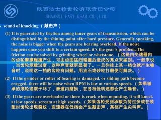 (1) It is generated by friction among inner gears of transmission, which can be
distinguished by the shining point after hard pressure. Generally speaking,
the noise is bigger when the gears are bearing overload. If the noise
happens once you shift to a certain speed, it’s the gear’s problem. The
friction can be solved by grinding wheel or whetstone. （这是由变速器内
的齿轮摩擦碰撞产生，可由齿面猛烈碰撞后造成的亮点来鉴别。一般来说
，当齿轮承载过度，这种声音就更显著了。一旦你挂上某一档位就产生噪
音时，说明这一档的齿轮有问题。用油石或砂轮打磨便可解决。）
(2) If the grinder or roller of bearing is damaged, or sliding path become
cragged, there will be noise when RPM is low at various speeds. （如果轴
承的滚轮或滚子坏了，滑道内磨损，在各档低转速都会产生噪音。）
(3) If the gears are overloaded or there is crack when mounting, it will knock
at low speeds, scream at high speeds. （如果齿轮受到承载负荷过多或在装
配时齿轮出现裂纹，变速器在低档会产生敲击声，高档产生尖叫声。）
A sound of knocking （敲击声）
 