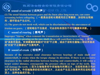B sound of scream （尖叫声）
(1) The usual friction between gears and the burn after long-term use, can cause
screaming before collapsing. （一般是由齿轮长期使用后正常磨损，如齿轮出现烧
灼，损坏前会产生尖叫。 ）
(2) The gears do not mesh well, which can be discriminated by the unevenness of
friction on gears. （齿轮啮合不当造成，可由齿轮表面的不均匀摩擦来判断。）
C sound of roaring （轰鸣声）
Improper “timing” when remount the transmission or incorrectness of “timing”
caused by gears pirating on the aux. shaft, these will contribute to roaring. （由“对
齿”误差所造成。变速器重新装配时“对齿”不正确，或由于齿轮在副轴上转动所造成
的“对齿”不正确都会产生轰鸣声。 ）
D sound of creak （吱吱声）
Because of the excessive axial clearance between bearings of main shaft and
countershaft, it creaks when the torque change its direction. If there is an excessive
clearance in the radial direction between bearing and countershafts, it will cause a
larger center distance, consequently the pressure effects on tops of the teeth. This
will damage the teeth. （因为主轴轴承和中间轴轴向间隙过大，当扭矩变换方向时
会产生吱吱声。中间轴轴承的径向间隙过大，从此会产生压力效果作用在齿轮的齿
顶上，这样会造成打齿。）
 