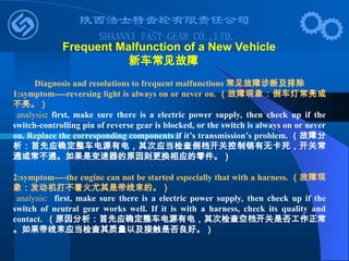 Diagnosis and resolutions to frequent malfunctions 常见故障诊断及排除
1:symptom----reversing light is always on or never on. （故障现象：倒车灯常亮或
不亮。）
analysis: first, make sure there is a electric power supply, then check up if the
switch-controlling pin of reverse gear is blocked, or the switch is always on or never
on. Replace the corresponding components if it’s transmission’s problem. （故障分
析：首先应确定整车电源有电，其次应当检查倒档开关控制销有无卡死，开关常
通或常不通。如果是变速器的原因则更换相应的零件。）
2:symptom----the engine can not be started especially that with a harness. （故障现
象：发动机打不着火尤其是带线束的。）
analysis: first, make sure there is a electric power supply, then check up if the
switch of neutral gear works well. If it is with a harness, check its quality and
contact. （原因分析：首先应确定整车电源有电，其次检查空档开关是否工作正常
。如果带线束应当检查其质量以及接触是否良好。）
Frequent Malfunction of a New Vehicle
新车常见故障
 