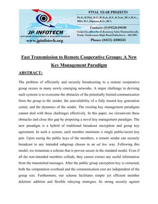Fast Transmission to Remote Cooperative Groups: A New
Key Management Paradigm
ABSTRACT:
The problem of efficiently and securely broadcasting to a remote cooperative
group occurs in many newly emerging networks. A major challenge in devising
such systems is to overcome the obstacles of the potentially limited communication
from the group to the sender, the unavailability of a fully trusted key generation
center, and the dynamics of the sender. The existing key management paradigms
cannot deal with these challenges effectively. In this paper, we circumvent these
obstacles and close this gap by proposing a novel key management paradigm. The
new paradigm is a hybrid of traditional broadcast encryption and group key
agreement. In such a system, each member maintains a single public/secret key
pair. Upon seeing the public keys of the members, a remote sender can securely
broadcast to any intended subgroup chosen in an ad hoc way. Following this
model, we instantiate a scheme that is proven secure in the standard model. Even if
all the non-intended members collude, they cannot extract any useful information
from the transmitted messages. After the public group encryption key is extracted,
both the computation overhead and the communication cost are independent of the
group size. Furthermore, our scheme facilitates simple yet efficient member
deletion/ addition and flexible rekeying strategies. Its strong security against
 