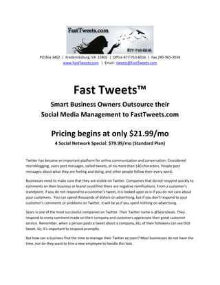 PO Box 3402 | Fredericksburg, VA 22402 | Office 877-710-6016 | Fax 240-965-3034
                     www.FastTweets.com | Email: tweets@FastTweets.com




                             Fast Tweets™
            Smart Business Owners Outsource their
         Social Media Management to FastTweets.com

               Pricing begins at only $21.99/mo
                  4 Social Network Special: $79.99/mo (Standard Plan)


Twitter has become an important platform for online communication and conversation. Considered
microblogging, users post messages, called tweets, of no more than 140 characters. People post
messages about what they are feeling and doing, and other people follow their every word.

Businesses need to make sure that they are visible on Twitter. Companies that do not respond quickly to
comments on their business or brand could find there are negative ramifications. From a customer’s
standpoint, if you do not respond to a customer’s tweet, it is looked upon as is if you do not care about
your customers. You can spend thousands of dollars on advertising, but if you don’t respond to your
customer’s comments or problems on Twitter, it will be as if you spent nothing on advertising.

Sears is one of the most successful companies on Twitter. Their Twitter name is @SearsDeals. They
respond to every comment made on their company and customers appreciate their great customer
service. Remember, when a person posts a tweet about a company, ALL of their followers can see that
tweet. So, it’s important to respond promptly.

But how can a business find the time to manage their Twitter account? Most businesses do not have the
time, nor do they want to hire a new employee to handle this task.
 