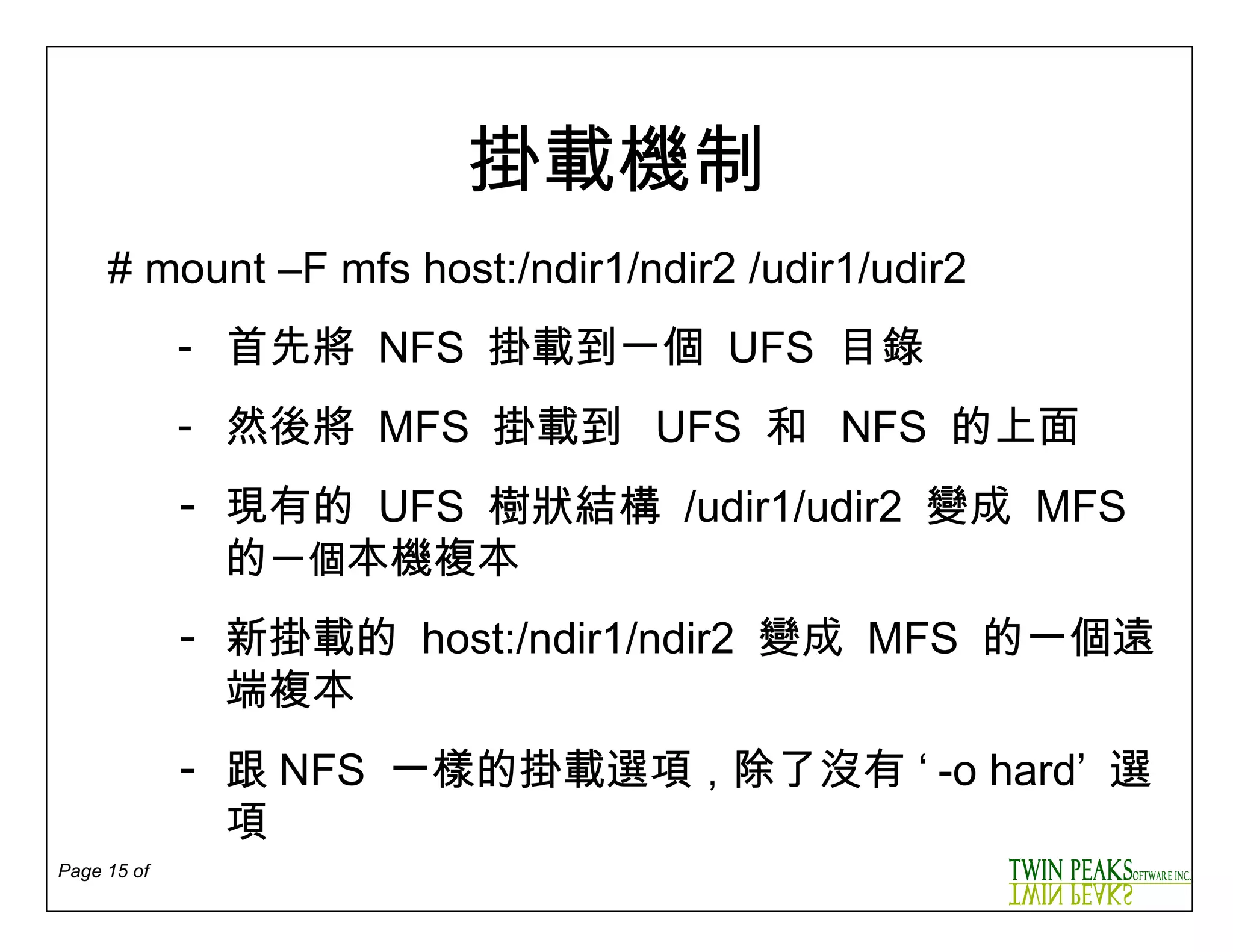 掛載機制 #  mount –F mfs host:/ndir1/ndir2 /udir1/udir2 首先將  NFS  掛載到一個   UFS  目錄 然後將  MFS  掛載到   UFS  和   NFS   的上面 現有的   UFS  樹狀結構   /udir1/udir2  變成  MFS  的 一個 本機複本 新掛載的   host:/ndir1/ndir2  變成  MFS  的一個遠端複本 跟 NFS  一樣的掛載選項 ， 除了沒有  ‘ -o hard’  選項 