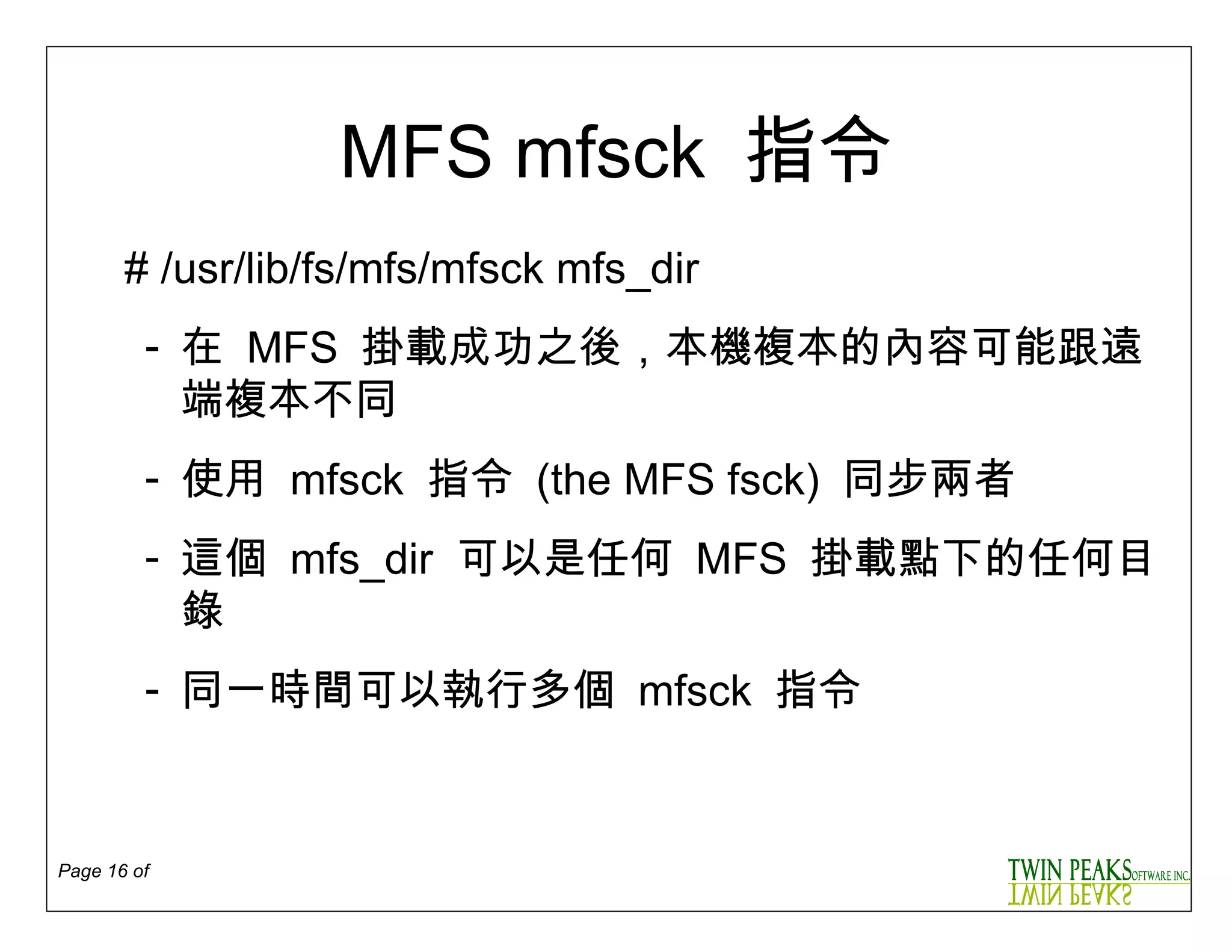 MFS mfsck  指令 # /usr/lib/fs/mfs/mfsck mfs_dir 在   MFS  掛載成功之後 ， 本機複本的內容可能跟遠端複本不同   使用   mfsck  指令  (the MFS fsck)  同步兩者 這個   mfs_dir  可以是任何  MFS  掛載點下的任何目錄 同一時間可以執行多個   mfsck  指令 