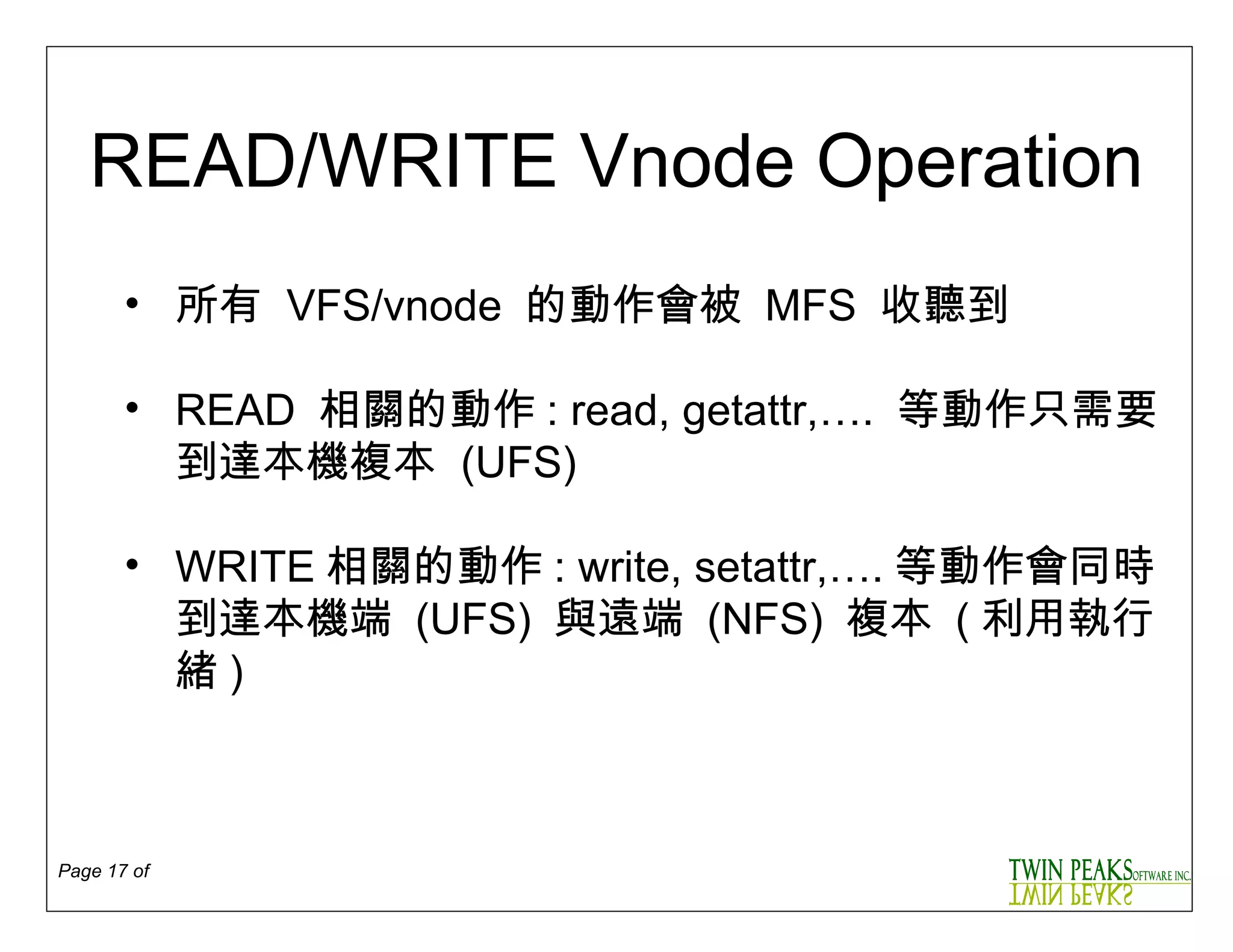 READ/WRITE Vnode Operation 所有   VFS/vnode  的動作會被  MFS  收聽到 READ  相關的動作 : read, getattr,….   等動作只需要到達本機複本   (UFS) WRITE 相關的動作 : write, setattr,…. 等動作會同時到達本機端  (UFS)   與遠端  (NFS)  複本  ( 利用執行緒 ) 