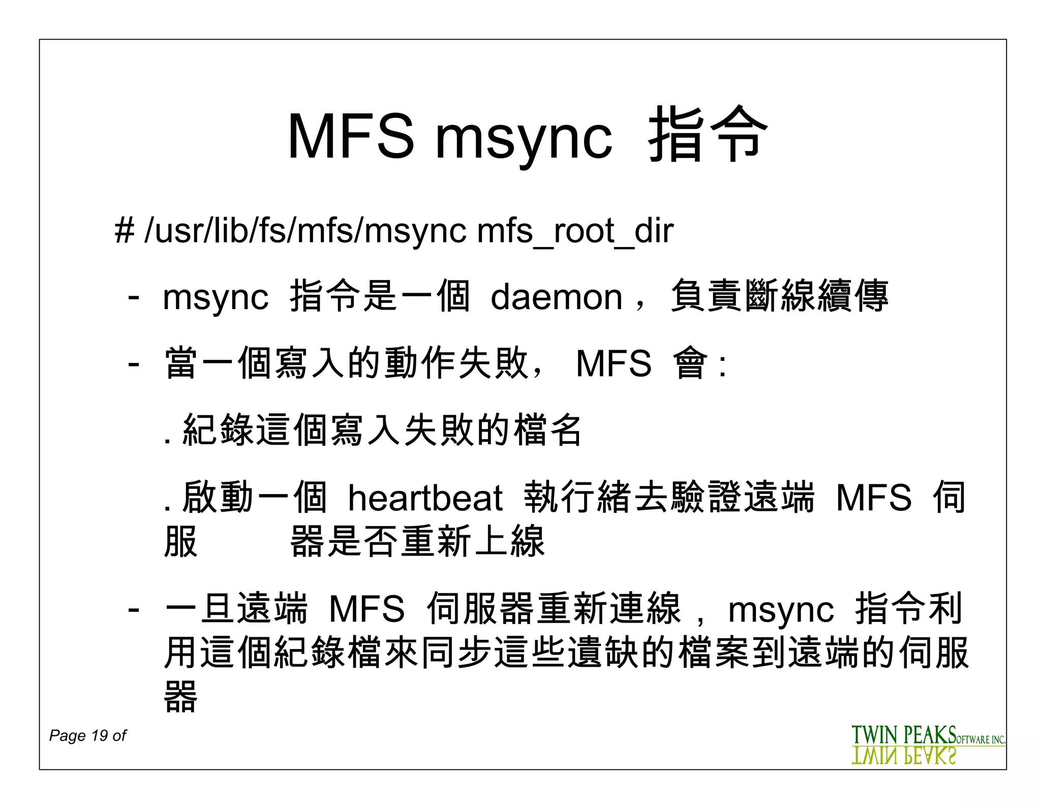 MFS msync  指令 # /usr/lib/fs/mfs/m sync  mfs _root_ dir msync  指令是一個  daemon ， 負責斷線續傳 當一個寫入的動作失敗 ， MFS   會 : ․ 紀錄這個寫入失敗的檔名 ․ 啟動一個  heartbeat  執行緒去驗證 遠端  MFS   伺服  器是否重新上線 一旦遠端  MFS  伺服器重新連線， msync  指令利用這個紀錄檔來同步這些遺缺的檔案到遠端的伺服器 