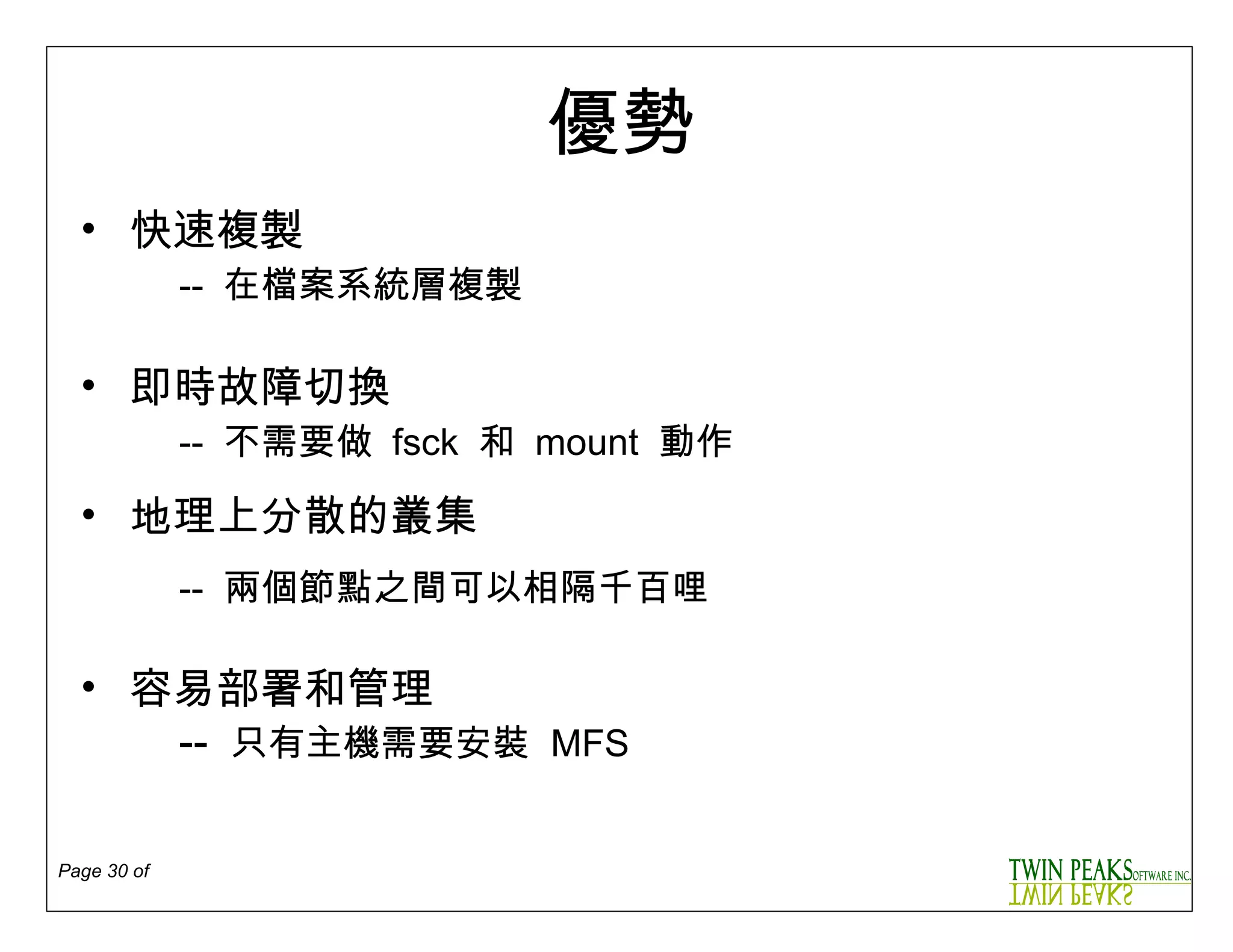 優勢 快速複製 --  在檔案系統層複製 即時故障切換 --  不需要做   fsck  和   mount  動作 地理上分散的叢集   --  兩個節點之間可以相隔千百哩 容易部署和管理 --  只有主機需要安裝   MFS 