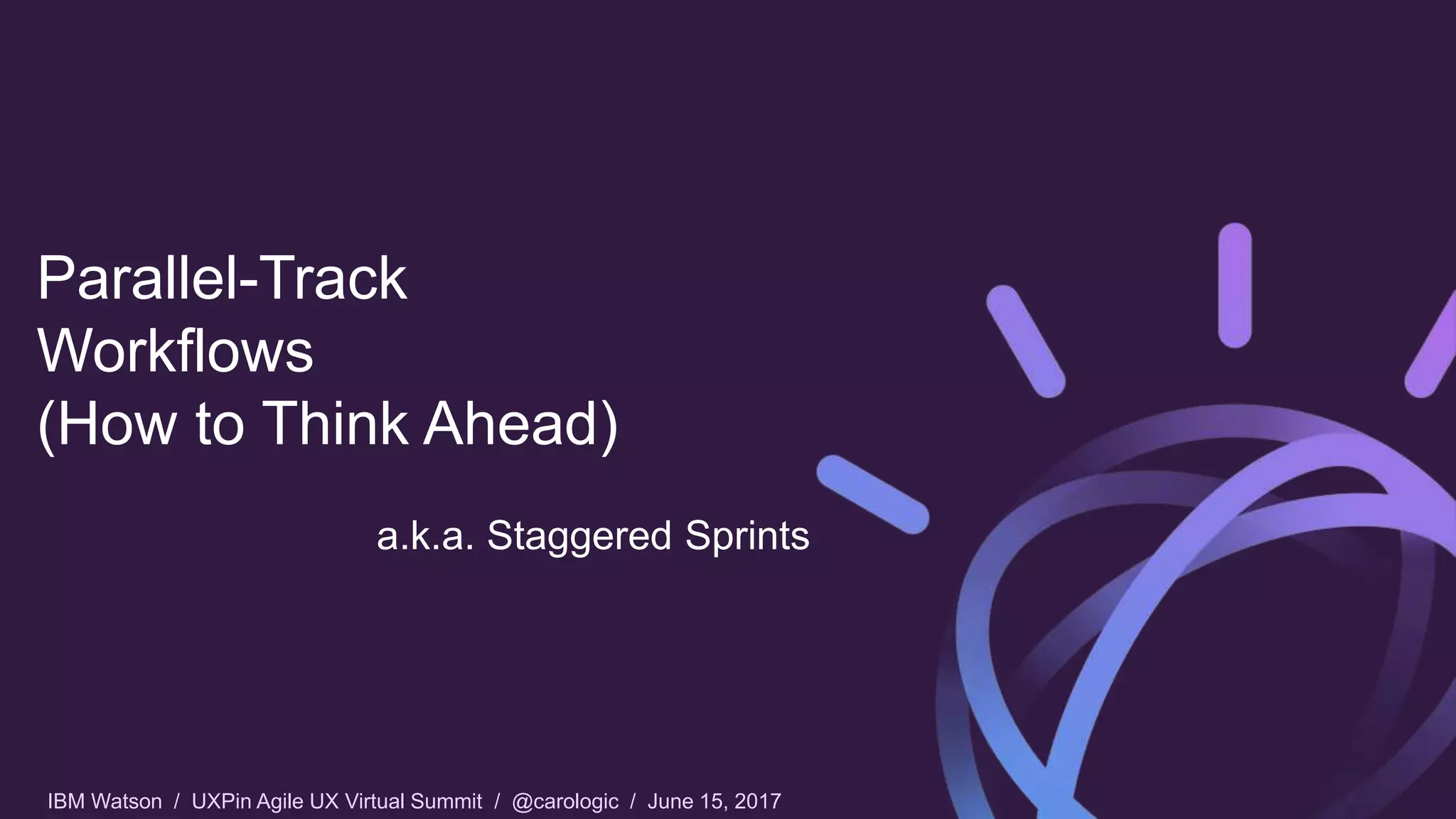 IBM Watson / UXPin Agile UX Virtual Summit / @carologic / June 15, 2017
Parallel-Track
Workflows
(How to Think Ahead)
a.k.a. Staggered Sprints
 