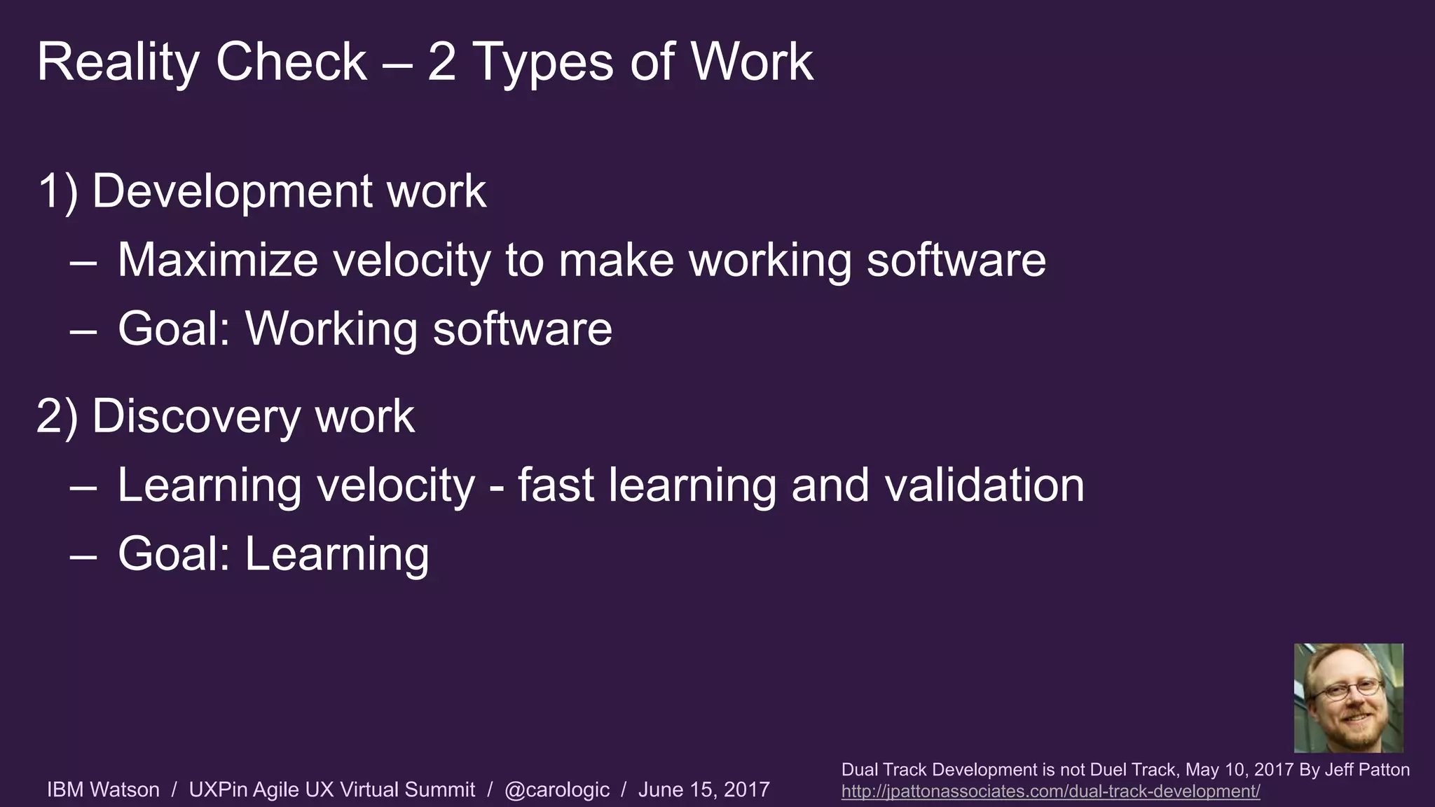 IBM Watson / UXPin Agile UX Virtual Summit / @carologic / June 15, 2017
1) Development work
– Maximize velocity to make working software
– Goal: Working software
2) Discovery work
– Learning velocity - fast learning and validation
– Goal: Learning
Reality Check – 2 Types of Work
Dual Track Development is not Duel Track, May 10, 2017 By Jeff Patton
http://jpattonassociates.com/dual-track-development/
 
