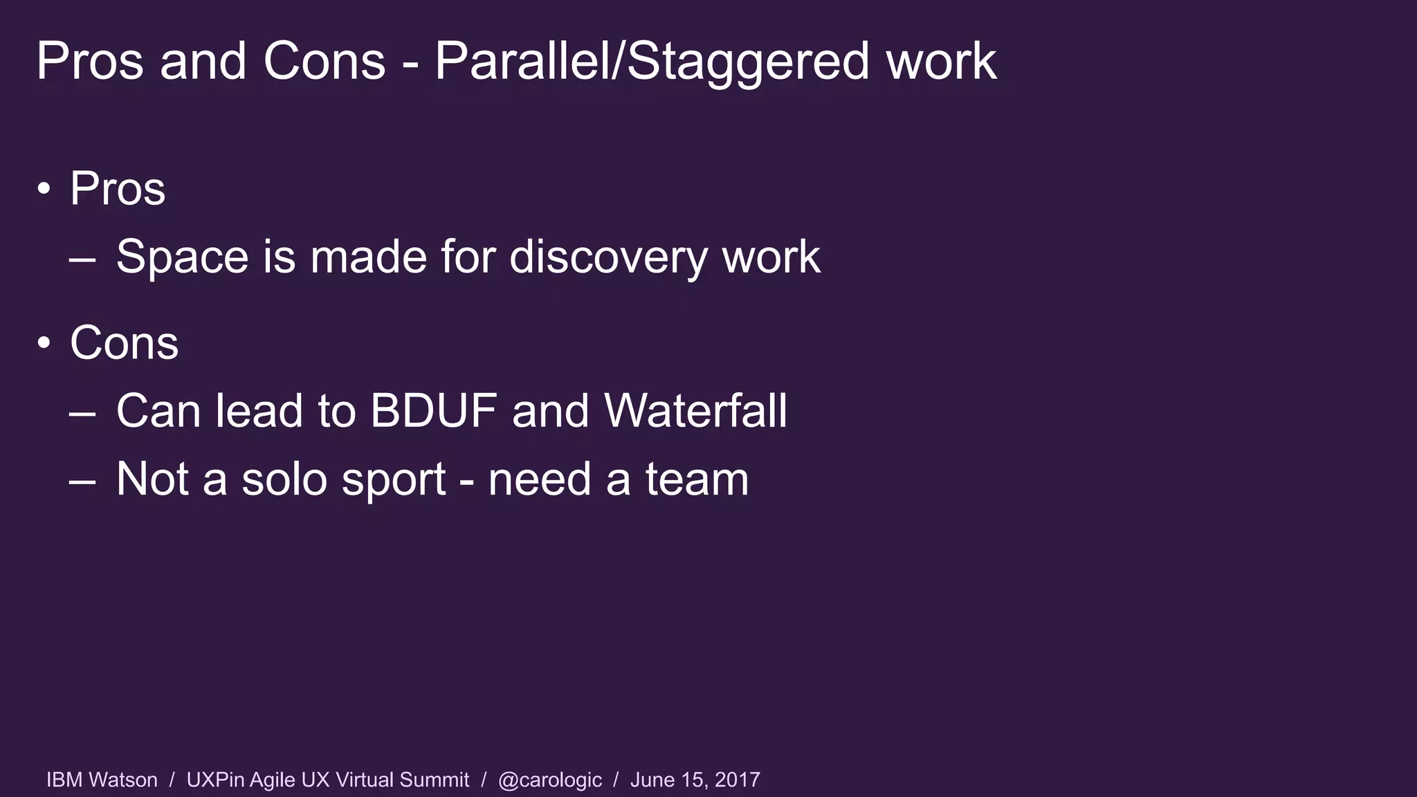 IBM Watson / UXPin Agile UX Virtual Summit / @carologic / June 15, 2017
• Pros
– Space is made for discovery work
• Cons
– Can lead to BDUF and Waterfall
– Not a solo sport - need a team
Pros and Cons - Parallel/Staggered work
 
