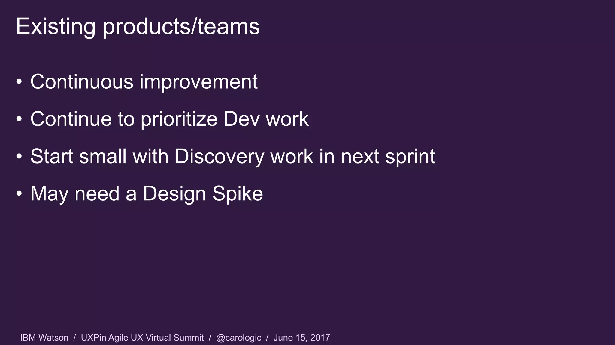 IBM Watson / UXPin Agile UX Virtual Summit / @carologic / June 15, 2017
• Continuous improvement
• Continue to prioritize Dev work
• Start small with Discovery work in next sprint
• May need a Design Spike
Existing products/teams
 