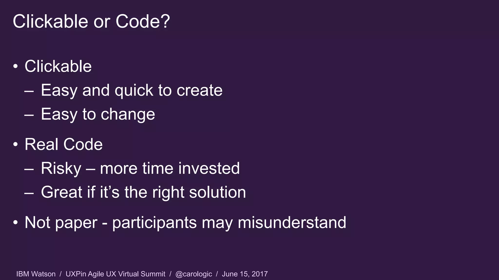 IBM Watson / UXPin Agile UX Virtual Summit / @carologic / June 15, 2017
• Clickable
– Easy and quick to create
– Easy to change
• Real Code
– Risky – more time invested
– Great if it’s the right solution
• Not paper - participants may misunderstand
Clickable or Code?
 