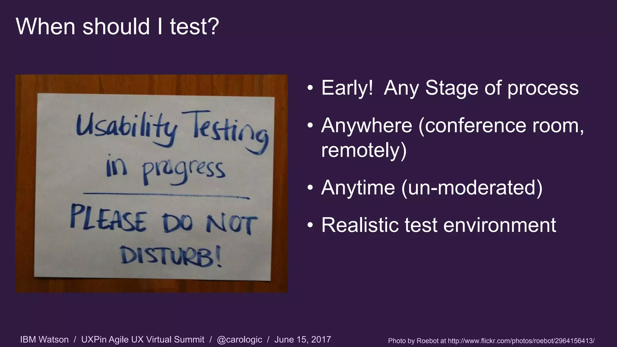 IBM Watson / UXPin Agile UX Virtual Summit / @carologic / June 15, 2017
When should I test?
• Early! Any Stage of process
• Anywhere (conference room,
remotely)
• Anytime (un-moderated)
• Realistic test environment
Photo by Roebot at http://www.flickr.com/photos/roebot/2964156413/
 