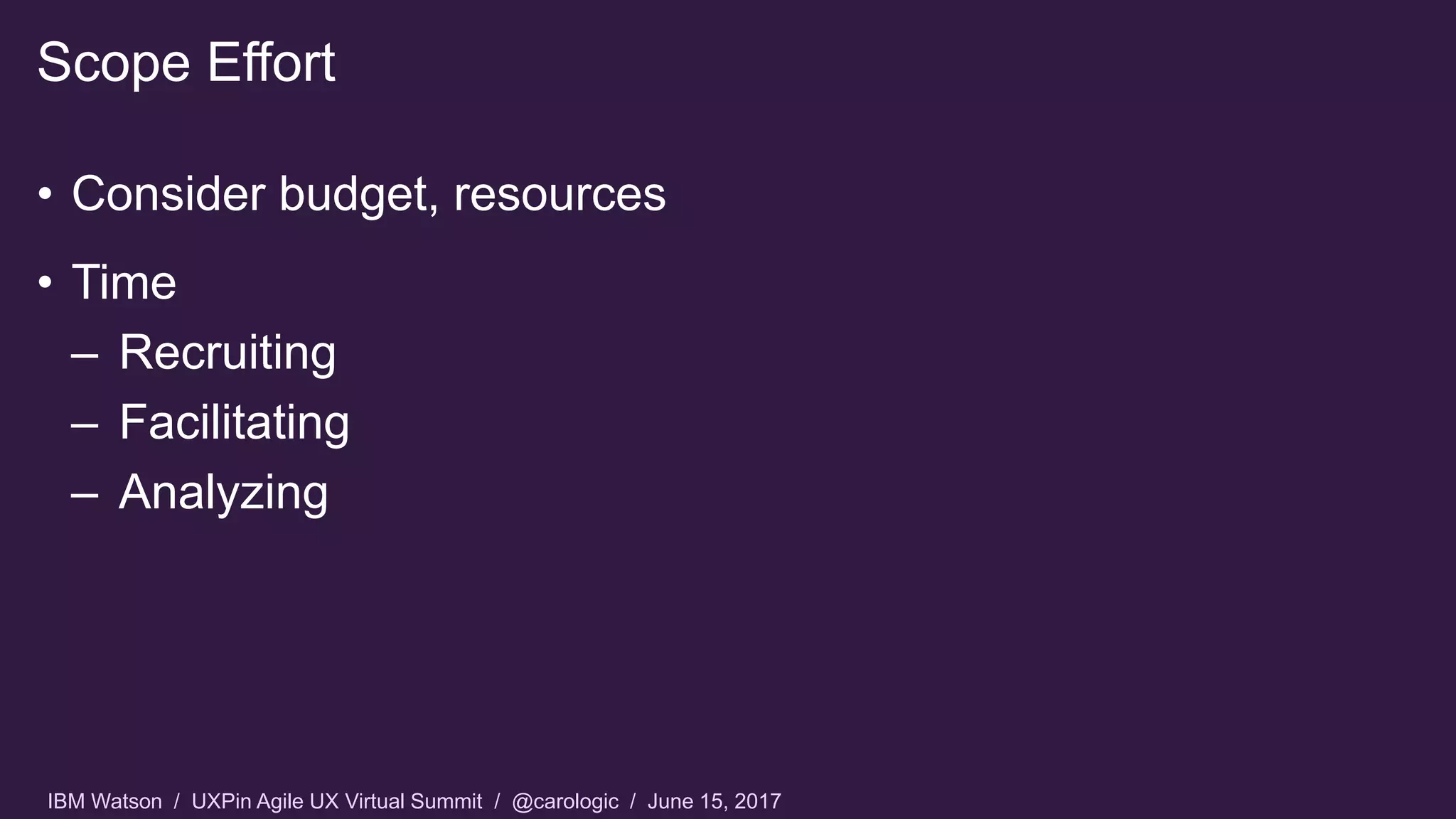 IBM Watson / UXPin Agile UX Virtual Summit / @carologic / June 15, 2017
• Consider budget, resources
• Time
– Recruiting
– Facilitating
– Analyzing
Scope Effort
 